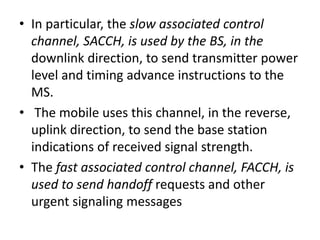 • In particular, the slow associated control
channel, SACCH, is used by the BS, in the
downlink direction, to send transmitter power
level and timing advance instructions to the
MS.
• The mobile uses this channel, in the reverse,
uplink direction, to send the base station
indications of received signal strength.
• The fast associated control channel, FACCH, is
used to send handoff requests and other
urgent signaling messages
 