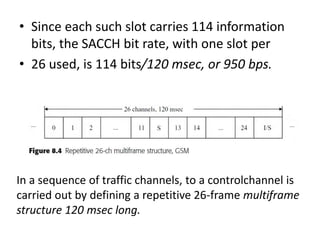 • Since each such slot carries 114 information
bits, the SACCH bit rate, with one slot per
• 26 used, is 114 bits/120 msec, or 950 bps.
In a sequence of traffic channels, to a controlchannel is
carried out by defining a repetitive 26-frame multiframe
structure 120 msec long.
 