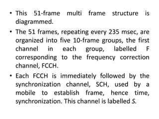 • This 51-frame multi frame structure is
diagrammed.
• The 51 frames, repeating every 235 msec, are
organized into five 10-frame groups, the first
channel in each group, labelled F
corresponding to the frequency correction
channel, FCCH.
• Each FCCH is immediately followed by the
synchronization channel, SCH, used by a
mobile to establish frame, hence time,
synchronization. This channel is labelled S.
 
