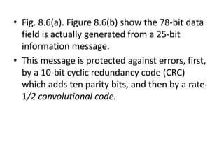 • Fig. 8.6(a). Figure 8.6(b) show the 78-bit data
field is actually generated from a 25-bit
information message.
• This message is protected against errors, first,
by a 10-bit cyclic redundancy code (CRC)
which adds ten parity bits, and then by a rate-
1/2 convolutional code.
 
