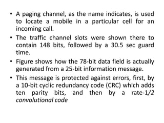 • A paging channel, as the name indicates, is used
to locate a mobile in a particular cell for an
incoming call.
• The traffic channel slots were shown there to
contain 148 bits, followed by a 30.5 sec guard
time.
• Figure shows how the 78-bit data field is actually
generated from a 25-bit information message.
• This message is protected against errors, first, by
a 10-bit cyclic redundancy code (CRC) which adds
ten parity bits, and then by a rate-1/2
convolutional code
 