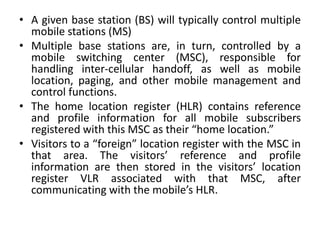 • A given base station (BS) will typically control multiple
mobile stations (MS)
• Multiple base stations are, in turn, controlled by a
mobile switching center (MSC), responsible for
handling inter-cellular handoff, as well as mobile
location, paging, and other mobile management and
control functions.
• The home location register (HLR) contains reference
and profile information for all mobile subscribers
registered with this MSC as their “home location.”
• Visitors to a “foreign” location register with the MSC in
that area. The visitors’ reference and profile
information are then stored in the visitors’ location
register VLR associated with that MSC, after
communicating with the mobile’s HLR.
 