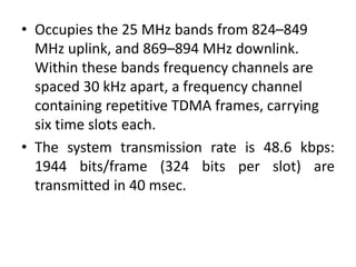 • Occupies the 25 MHz bands from 824–849
MHz uplink, and 869–894 MHz downlink.
Within these bands frequency channels are
spaced 30 kHz apart, a frequency channel
containing repetitive TDMA frames, carrying
six time slots each.
• The system transmission rate is 48.6 kbps:
1944 bits/frame (324 bits per slot) are
transmitted in 40 msec.
 