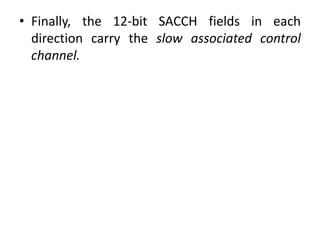 • Finally, the 12-bit SACCH fields in each
direction carry the slow associated control
channel.
 