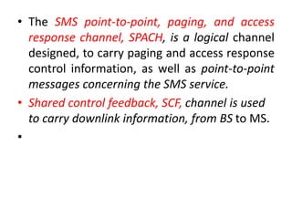 • The SMS point-to-point, paging, and access
response channel, SPACH, is a logical channel
designed, to carry paging and access response
control information, as well as point-to-point
messages concerning the SMS service.
• Shared control feedback, SCF, channel is used
to carry downlink information, from BS to MS.
•
 