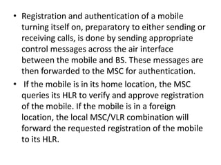 • Registration and authentication of a mobile
turning itself on, preparatory to either sending or
receiving calls, is done by sending appropriate
control messages across the air interface
between the mobile and BS. These messages are
then forwarded to the MSC for authentication.
• If the mobile is in its home location, the MSC
queries its HLR to verify and approve registration
of the mobile. If the mobile is in a foreign
location, the local MSC/VLR combination will
forward the requested registration of the mobile
to its HLR.
 