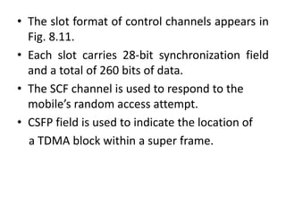 • The slot format of control channels appears in
Fig. 8.11.
• Each slot carries 28-bit synchronization field
and a total of 260 bits of data.
• The SCF channel is used to respond to the
mobile’s random access attempt.
• CSFP field is used to indicate the location of
a TDMA block within a super frame.
 