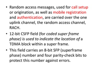 • Random access messages, used for call setup
or origination, as well as mobile registration
and authentication, are carried over the one
uplink channel, the random access channel,
RACH.
• 12-bit CSFP field (for coded super frame
phase) is used to indicate the location of a
TDMA block within a super frame.
• This field carries an 8-bit SFP (superframe
phase) number and four parity-check bits to
protect this number against errors.
 