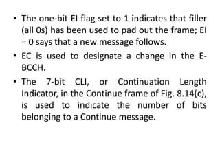• The one-bit EI flag set to 1 indicates that filler
(all 0s) has been used to pad out the frame; EI
= 0 says that a new message follows.
• EC is used to designate a change in the E-
BCCH.
• The 7-bit CLI, or Continuation Length
Indicator, in the Continue frame of Fig. 8.14(c),
is used to indicate the number of bits
belonging to a Continue message.
 