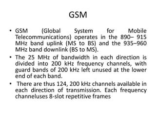GSM
• GSM (Global System for Mobile
Telecommunications) operates in the 890– 915
MHz band uplink (MS to BS) and the 935–960
MHz band downlink (BS to MS).
• The 25 MHz of bandwidth in each direction is
divided into 200 kHz frequency channels, with
guard bands of 200 kHz left unused at the lower
end of each band.
• There are thus 124, 200 kHz channels available in
each direction of transmission. Each frequency
channeluses 8-slot repetitive frames
 