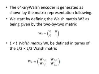 • The 64-aryWalsh encoder is generated as
shown by the matrix representation following.
• We start by defining the Walsh matrix W2 as
being given by the two-by-two matrix
• L × L Walsh matrix WL be defined in terms of
the L/2 × L/2 Walsh matrix
 