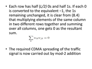 • Each row has half (L/2) 0s and half 1s. If each 0
is converted to the equivalent −1, the 1s
remaining unchanged, it is clear from (8.4)
that multiplying elements of the same column
in two different rows together and summing
over all columns, one gets 0 as the resultant
sum.
• The required CDMA spreading of the traffic
signal is now carried out by mod-2 addition
 