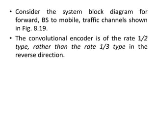 • Consider the system block diagram for
forward, BS to mobile, traffic channels shown
in Fig. 8.19.
• The convolutional encoder is of the rate 1/2
type, rather than the rate 1/3 type in the
reverse direction.
 