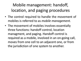 Mobile management: handoff,
location, and paging procedures
• The control required to handle the movement of
mobiles is referred to as mobile management.
• The movement of mobiles involves essentially
three functions: handoff control, location
managment, and paging. Handoff control is
required as a mobile, involved in an on-going call,
moves from one cell to an adjacent one, or from
the jurisdiction of one system to another.
 