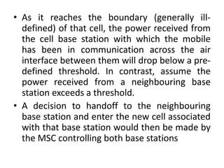 • As it reaches the boundary (generally ill-
defined) of that cell, the power received from
the cell base station with which the mobile
has been in communication across the air
interface between them will drop below a pre-
defined threshold. In contrast, assume the
power received from a neighbouring base
station exceeds a threshold.
• A decision to handoff to the neighbouring
base station and enter the new cell associated
with that base station would then be made by
the MSC controlling both base stations
 