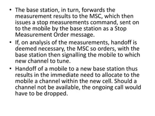 • The base station, in turn, forwards the
measurement results to the MSC, which then
issues a stop measurements command, sent on
to the mobile by the base station as a Stop
Measurement Order message.
• If, on analysis of the measurements, handoff is
deemed necessary, the MSC so orders, with the
base station then signalling the mobile to which
new channel to tune.
• Handoff of a mobile to a new base station thus
results in the immediate need to allocate to the
mobile a channel within the new cell. Should a
channel not be available, the ongoing call would
have to be dropped.
 