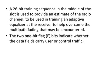 • A 26-bit training sequence in the middle of the
slot is used to provide an estimate of the radio
channel, to be used in training an adaptive
equalizer at the receiver to help overcome the
multipath fading that may be encountered.
• The two one-bit flag (F) bits indicate whether
the data fields carry user or control traffic.
 