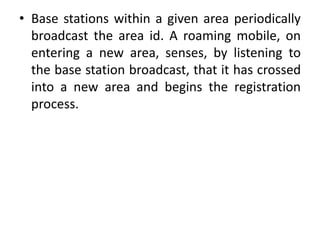 • Base stations within a given area periodically
broadcast the area id. A roaming mobile, on
entering a new area, senses, by listening to
the base station broadcast, that it has crossed
into a new area and begins the registration
process.
 