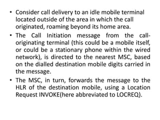 • Consider call delivery to an idle mobile terminal
located outside of the area in which the call
originated, roaming beyond its home area.
• The Call Initiation message from the call-
originating terminal (this could be a mobile itself,
or could be a stationary phone within the wired
network), is directed to the nearest MSC, based
on the dialled destination mobile digits carried in
the message.
• The MSC, in turn, forwards the message to the
HLR of the destination mobile, using a Location
Request INVOKE(here abbreviated to LOCREQ).
 