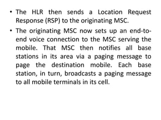 • The HLR then sends a Location Request
Response (RSP) to the originating MSC.
• The originating MSC now sets up an end-to-
end voice connection to the MSC serving the
mobile. That MSC then notifies all base
stations in its area via a paging message to
page the destination mobile. Each base
station, in turn, broadcasts a paging message
to all mobile terminals in its cell.
 