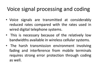 Voice signal processing and coding
• Voice signals are transmitted at considerably
reduced rates compared with the rates used in
wired digital telephone systems.
• This is necessary because of the relatively low
bandwidths available in wireless cellular systems.
• The harsh transmission environment involving
fading and interference from mobile terminals
requires strong error protection through coding
as well.
 