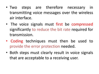 • Two steps are therefore necessary in
transmitting voice messages over the wireless
air interface.
• The voice signals must first be compressed
significantly to reduce the bit rate required for
transmission.
• Coding techniques must then be used to
provide the error protection needed.
• Both steps must clearly result in voice signals
that are acceptable to a receiving user.
 