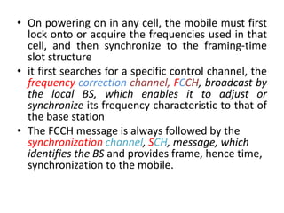 • On powering on in any cell, the mobile must first
lock onto or acquire the frequencies used in that
cell, and then synchronize to the framing-time
slot structure
• it first searches for a specific control channel, the
frequency correction channel, FCCH, broadcast by
the local BS, which enables it to adjust or
synchronize its frequency characteristic to that of
the base station
• The FCCH message is always followed by the
synchronization channel, SCH, message, which
identifies the BS and provides frame, hence time,
synchronization to the mobile.
 
