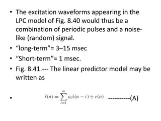 • The excitation waveforms appearing in the
LPC model of Fig. 8.40 would thus be a
combination of periodic pulses and a noise-
like (random) signal.
• “long-term”= 3–15 msec
• “Short-term”= 1 msec.
• Fig. 8.41.--- The linear predictor model may be
written as
• ----------(A)
 
