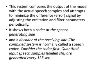 • This system compares the output of the model
with the actual speech samples and attempts
to minimize the difference (error) signal by
adjusting the excitation and filter parameters
periodically.
• It shows both a coder at the speech
generating side
• and a decoder at the receiving side .The
combined system is normally called a speech
codec. Consider the coder first. Quantized
input speech samples labeled s(n) are
generated every 125 sec.
 