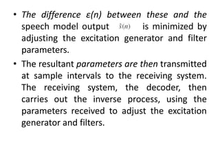 • The difference ε(n) between these and the
speech model output is minimized by
adjusting the excitation generator and filter
parameters.
• The resultant parameters are then transmitted
at sample intervals to the receiving system.
The receiving system, the decoder, then
carries out the inverse process, using the
parameters received to adjust the excitation
generator and filters.
 