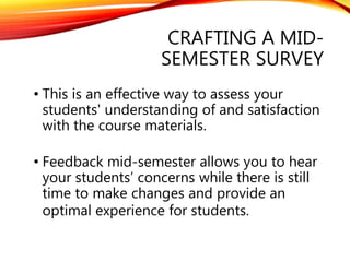 CRAFTING A MID-
SEMESTER SURVEY
• This is an effective way to assess your
students' understanding of and satisfaction
with the course materials.
• Feedback mid-semester allows you to hear
your students’ concerns while there is still
time to make changes and provide an
optimal experience for students.
 