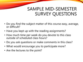SAMPLE MID-SEMESTER
SURVEY QUESTIONS
• Do you find the subject matter of this course easy, average,
or difficult?
• Have you kept up with the reading assignments?
• How much time per week do you devote to this class
outside of scheduled class hours?
• Do you ask questions or make comments in this class?
• What would encourage you to participate more?
• Are the lectures to the point?
 