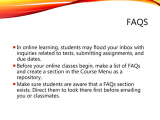 FAQS
 In online learning, students may flood your inbox with
inquiries related to tests, submitting assignments, and
due dates.
 Before your online classes begin, make a list of FAQs
and create a section in the Course Menu as a
repository.
 Make sure students are aware that a FAQs section
exists. Direct them to look there first before emailing
you or classmates.
 