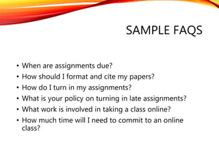 SAMPLE FAQS
• When are assignments due?
• How should I format and cite my papers?
• How do I turn in my assignments?
• What is your policy on turning in late assignments?
• What work is involved in taking a class online?
• How much time will I need to commit to an online
class?
 