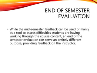END OF SEMESTER
EVALUATION
• While the mid-semester feedback can be used primarily
as a tool to assess difficulties students are having
working through the course content, an end of the
semester evaluation can serve an entirely different
purpose, providing feedback on the instructor.
 