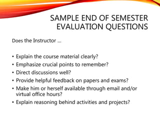 SAMPLE END OF SEMESTER
EVALUATION QUESTIONS
Does the Instructor …
• Explain the course material clearly?
• Emphasize crucial points to remember?
• Direct discussions well?
• Provide helpful feedback on papers and exams?
• Make him or herself available through email and/or
virtual office hours?
• Explain reasoning behind activities and projects?
 