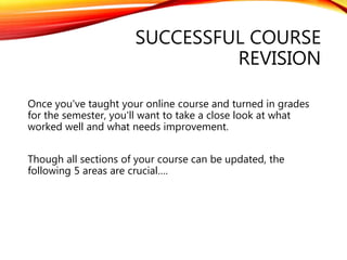 SUCCESSFUL COURSE
REVISION
Once you've taught your online course and turned in grades
for the semester, you'll want to take a close look at what
worked well and what needs improvement.
Though all sections of your course can be updated, the
following 5 areas are crucial….
 