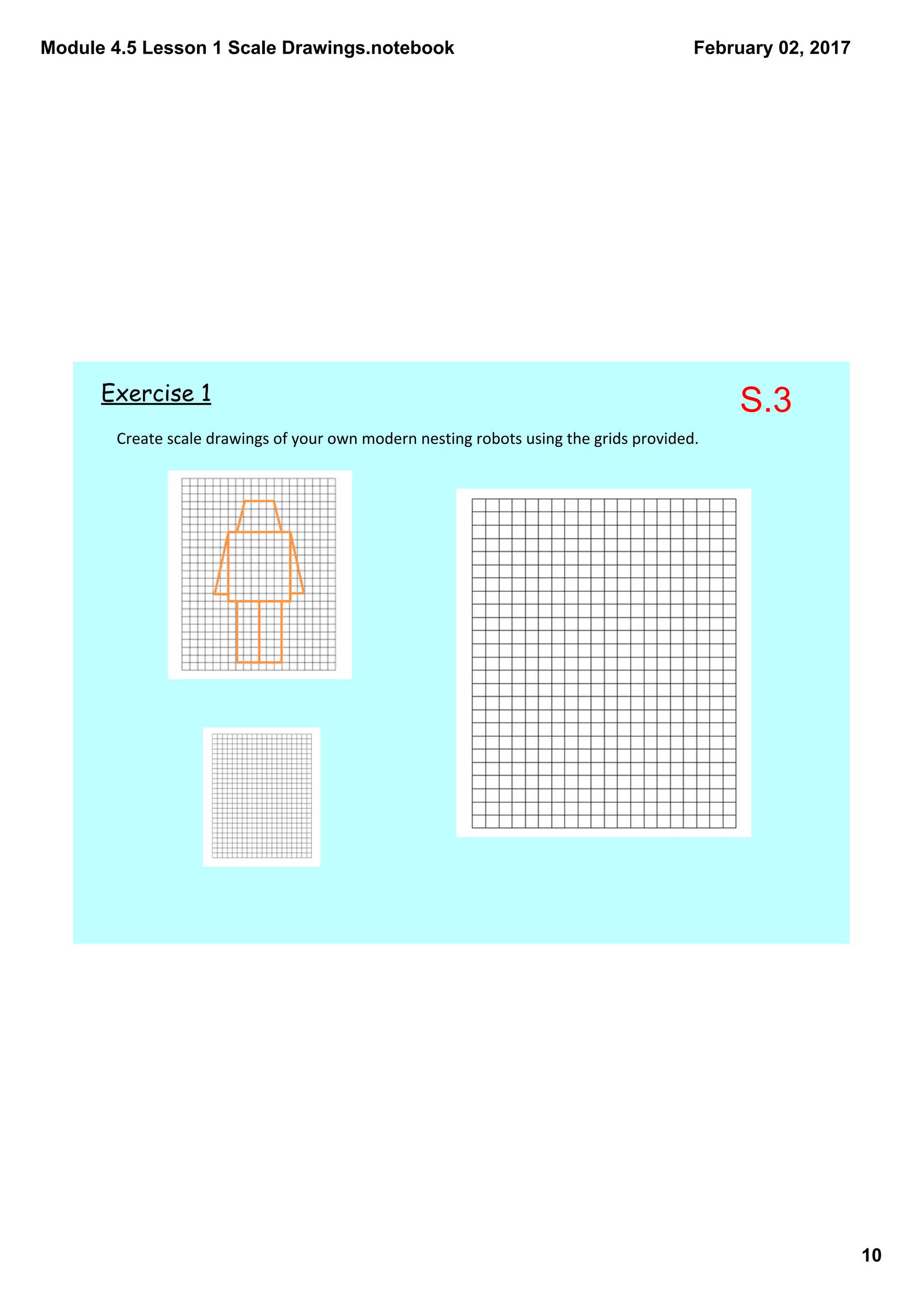Module 4.5 Lesson 1 Scale Drawings.notebook
10
February 02, 2017
Create scale drawings of your own modern nesting robots using the grids provided. 
Exercise 1 S.3
 
