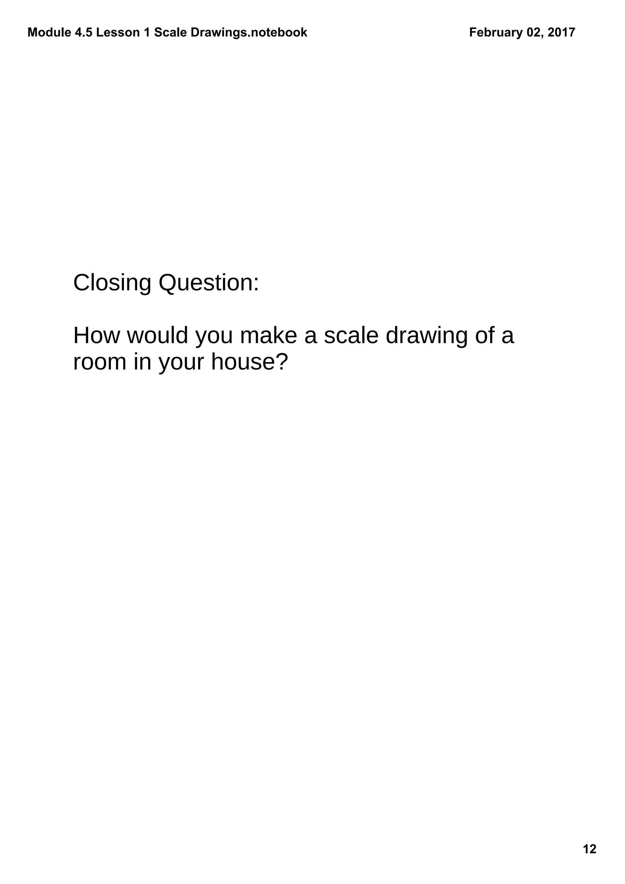 Module 4.5 Lesson 1 Scale Drawings.notebook
12
February 02, 2017
Closing Question:
How would you make a scale drawing of a
room in your house?
 