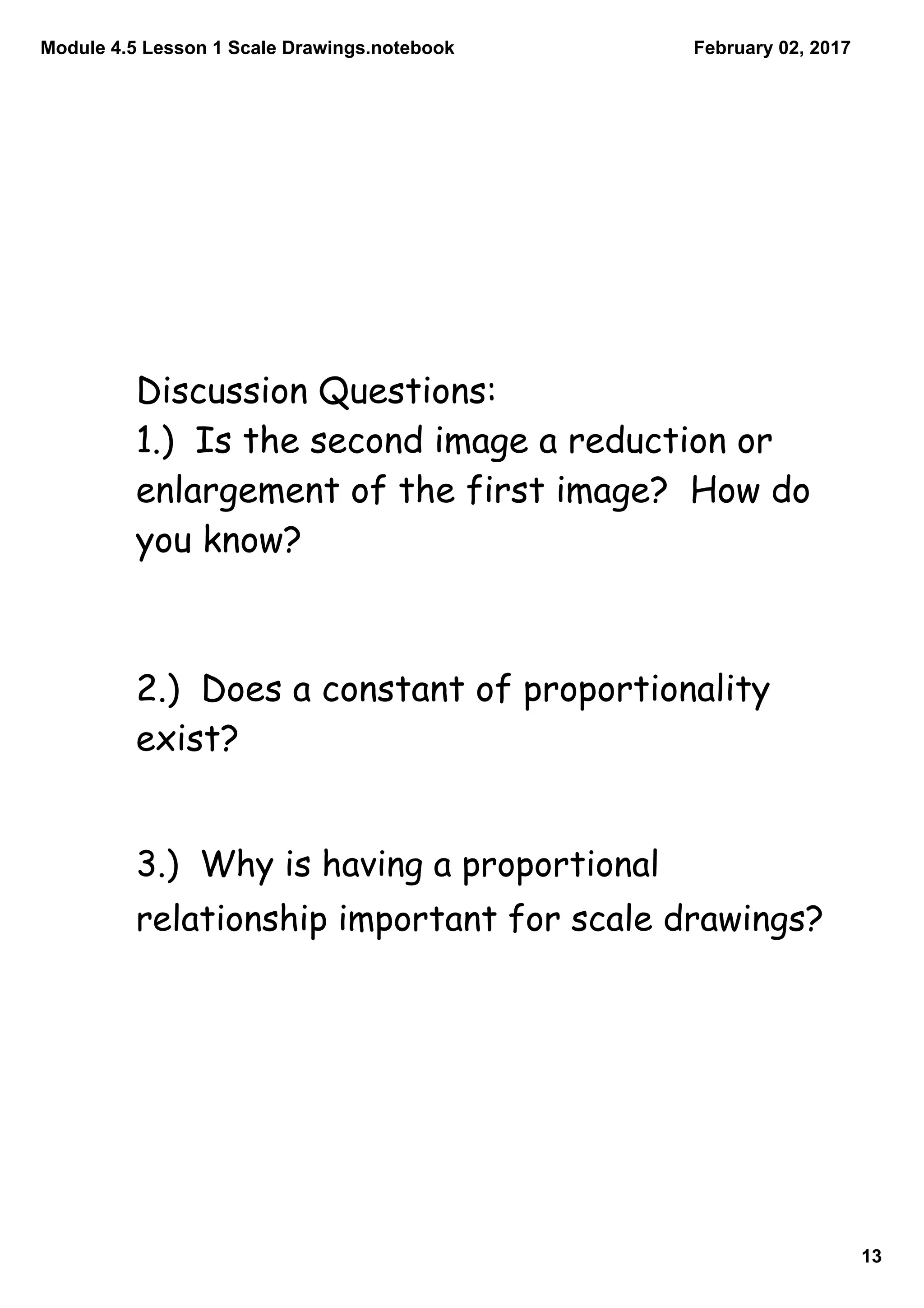 Module 4.5 Lesson 1 Scale Drawings.notebook
13
February 02, 2017
Discussion Questions:
1.) Is the second image a reduction or
enlargement of the first image? How do
you know?
2.) Does a constant of proportionality
exist?
3.) Why is having a proportional
relationship important for scale drawings?
 