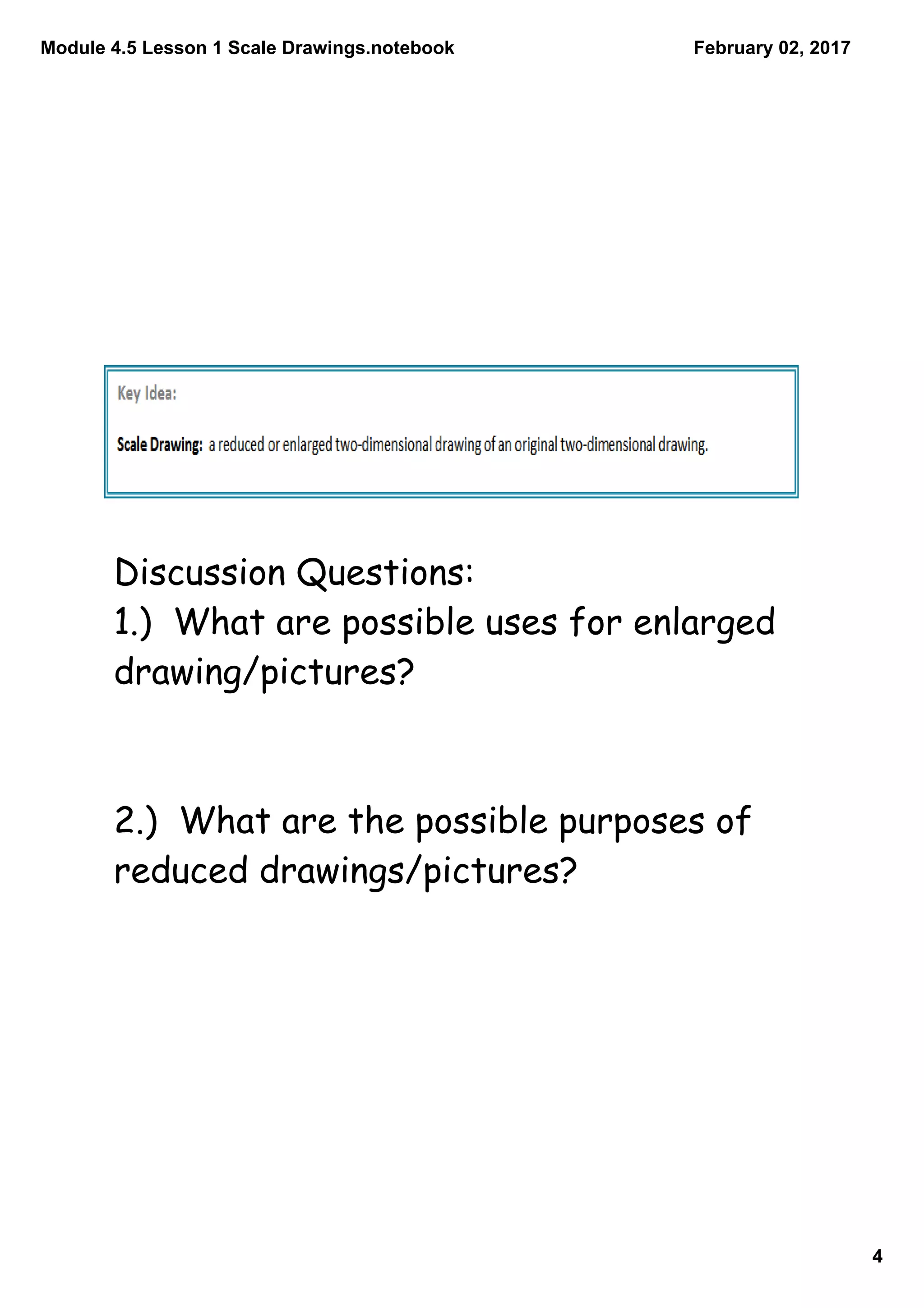 Module 4.5 Lesson 1 Scale Drawings.notebook
4
February 02, 2017
Discussion Questions:
1.) What are possible uses for enlarged
drawing/pictures?
2.) What are the possible purposes of
reduced drawings/pictures?
 