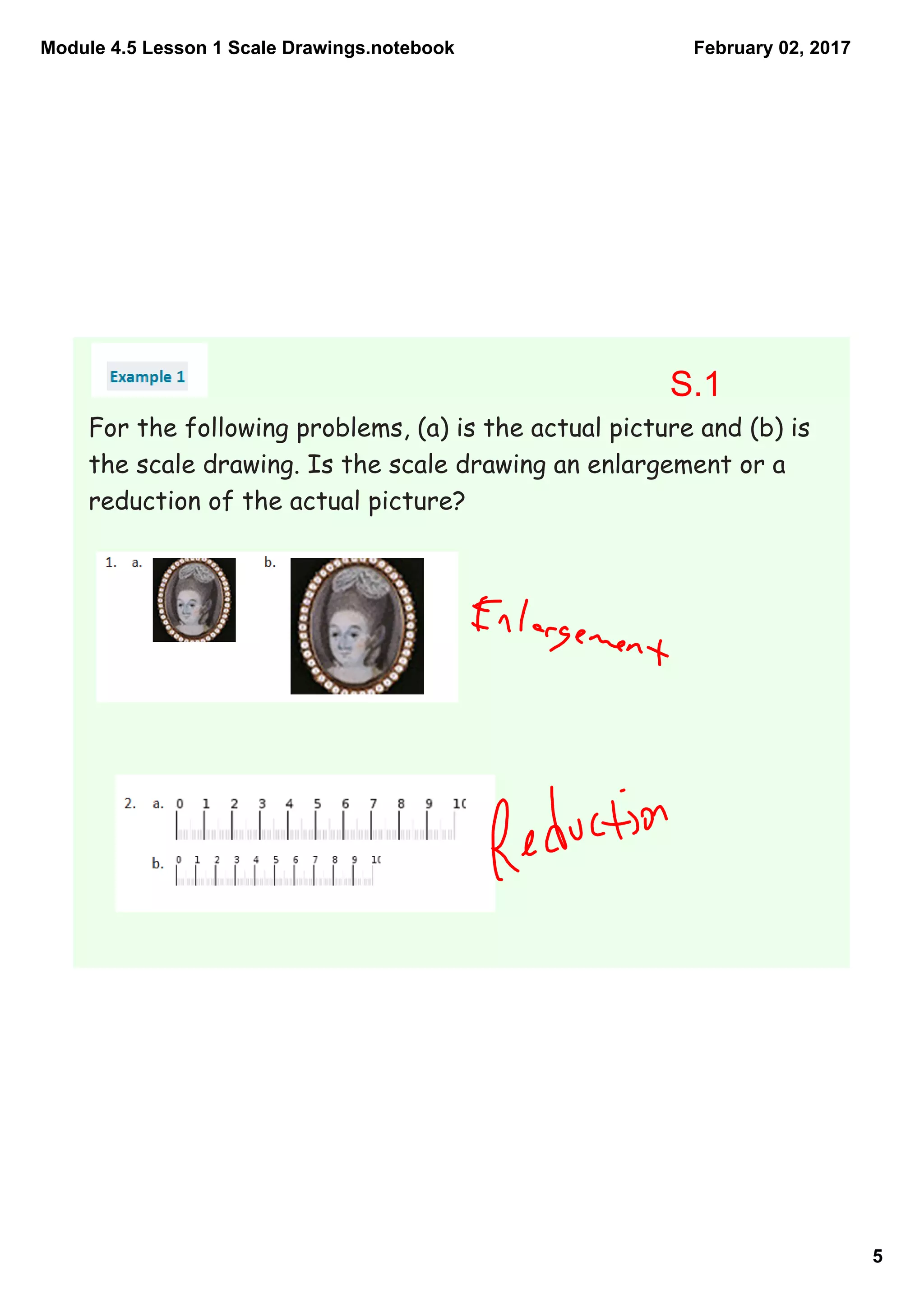 Module 4.5 Lesson 1 Scale Drawings.notebook
5
February 02, 2017
For the following problems, (a) is the actual picture and (b) is
the scale drawing. Is the scale drawing an enlargement or a
reduction of the actual picture?
S.1
 