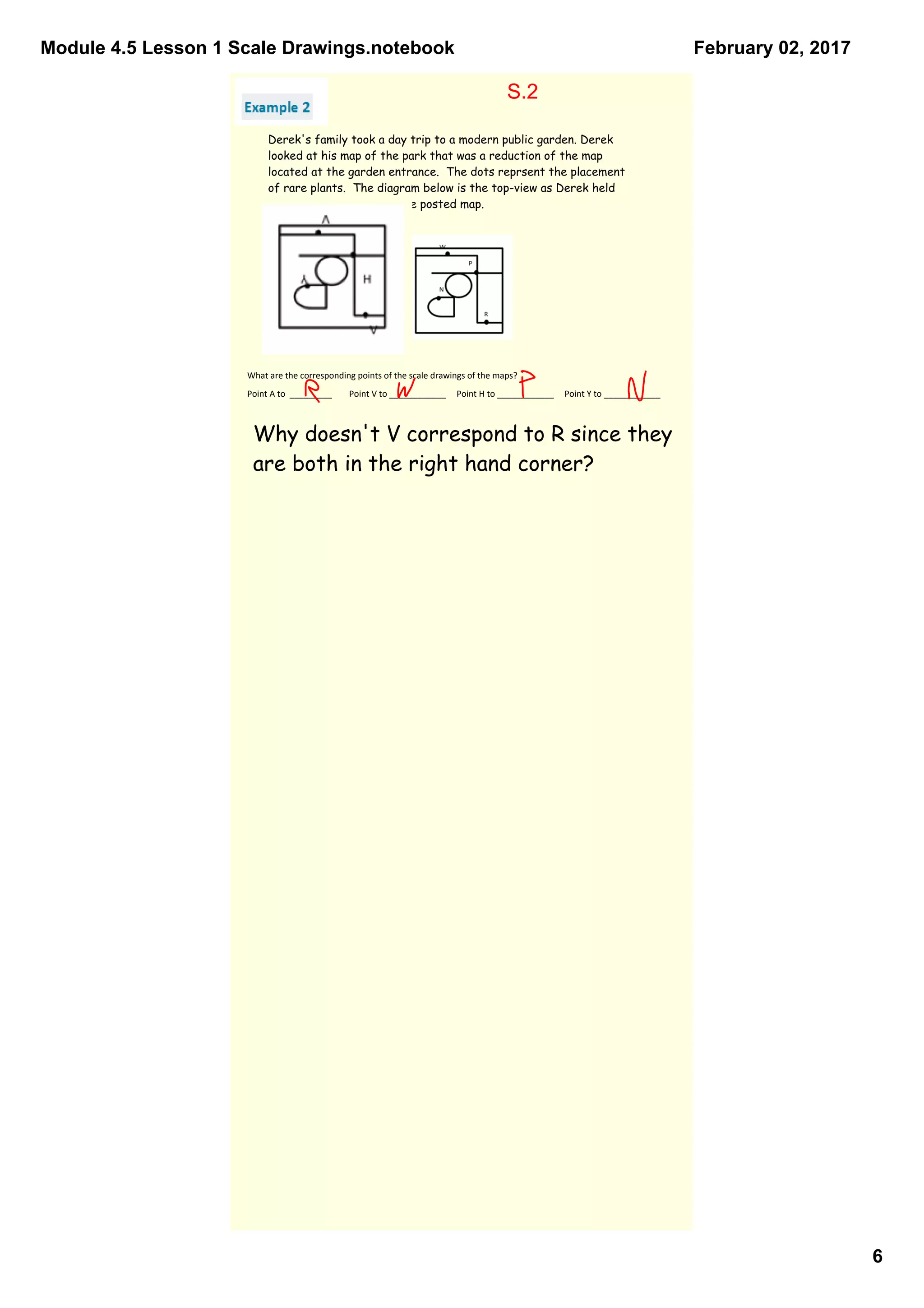 Module 4.5 Lesson 1 Scale Drawings.notebook
6
February 02, 2017
Derek's family took a day trip to a modern public garden. Derek
looked at his map of the park that was a reduction of the map
located at the garden entrance. The dots reprsent the placement
of rare plants. The diagram below is the top-view as Derek held
his map while looking at the posted map.
What are the corresponding points of the scale drawings of the maps?
Point A to  _________        Point V to ____________     Point H to ____________     Point Y to ____________
Why doesn't V correspond to R since they
are both in the right hand corner?
S.2
 