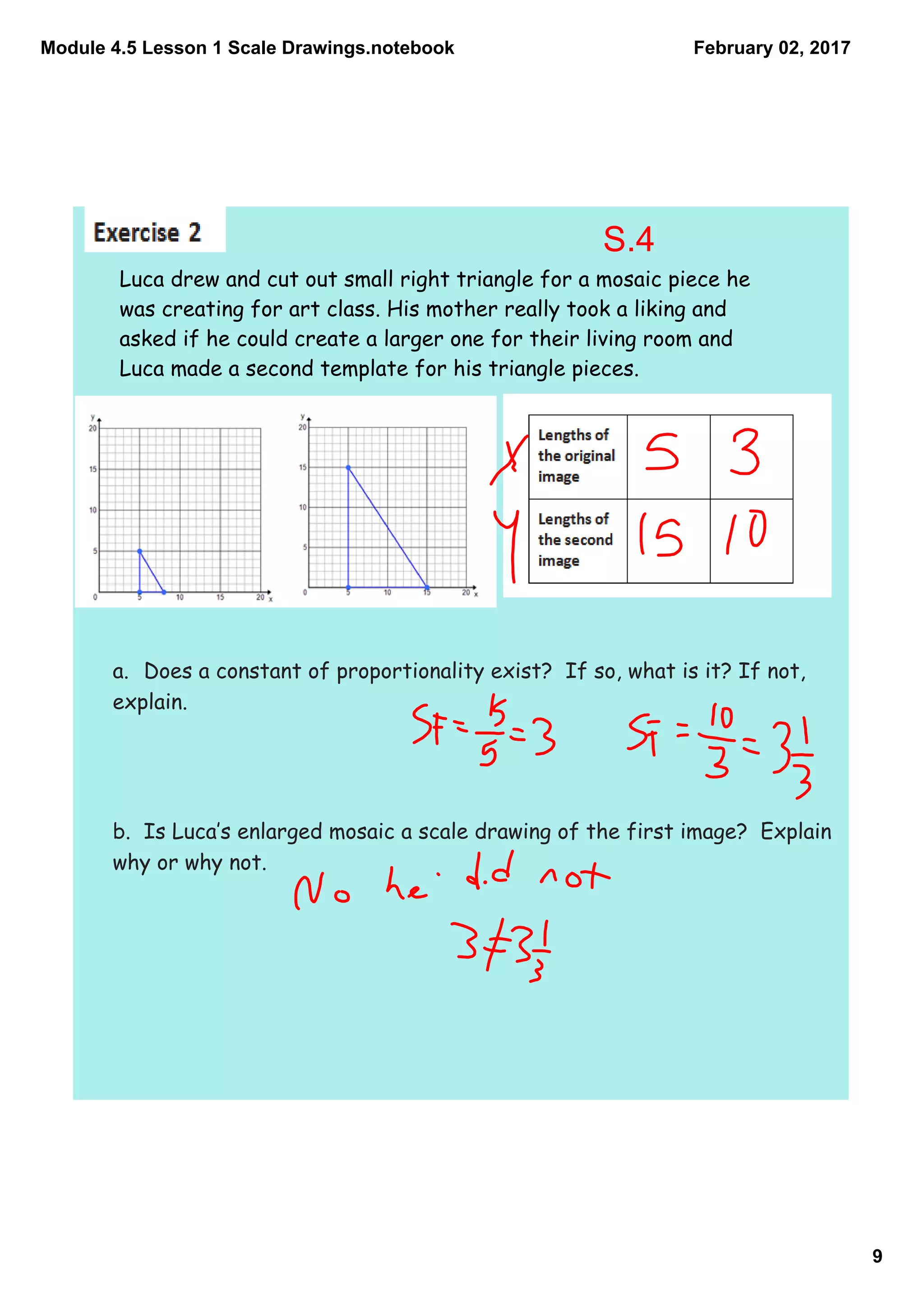 Module 4.5 Lesson 1 Scale Drawings.notebook
9
February 02, 2017
Luca drew and cut out small right triangle for a mosaic piece he
was creating for art class. His mother really took a liking and
asked if he could create a larger one for their living room and
Luca made a second template for his triangle pieces.
a. Does a constant of proportionality exist? If so, what is it? If not,
explain.
b. Is Luca‛s enlarged mosaic a scale drawing of the first image? Explain
why or why not.
S.4
 