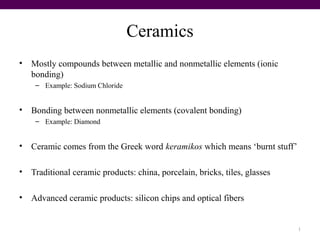Ceramics
• Mostly compounds between metallic and nonmetallic elements (ionic
bonding)
– Example: Sodium Chloride
• Bonding between nonmetallic elements (covalent bonding)
– Example: Diamond
• Ceramic comes from the Greek word keramikos which means ‘burnt stuff’
• Traditional ceramic products: china, porcelain, bricks, tiles, glasses
• Advanced ceramic products: silicon chips and optical fibers
1
 