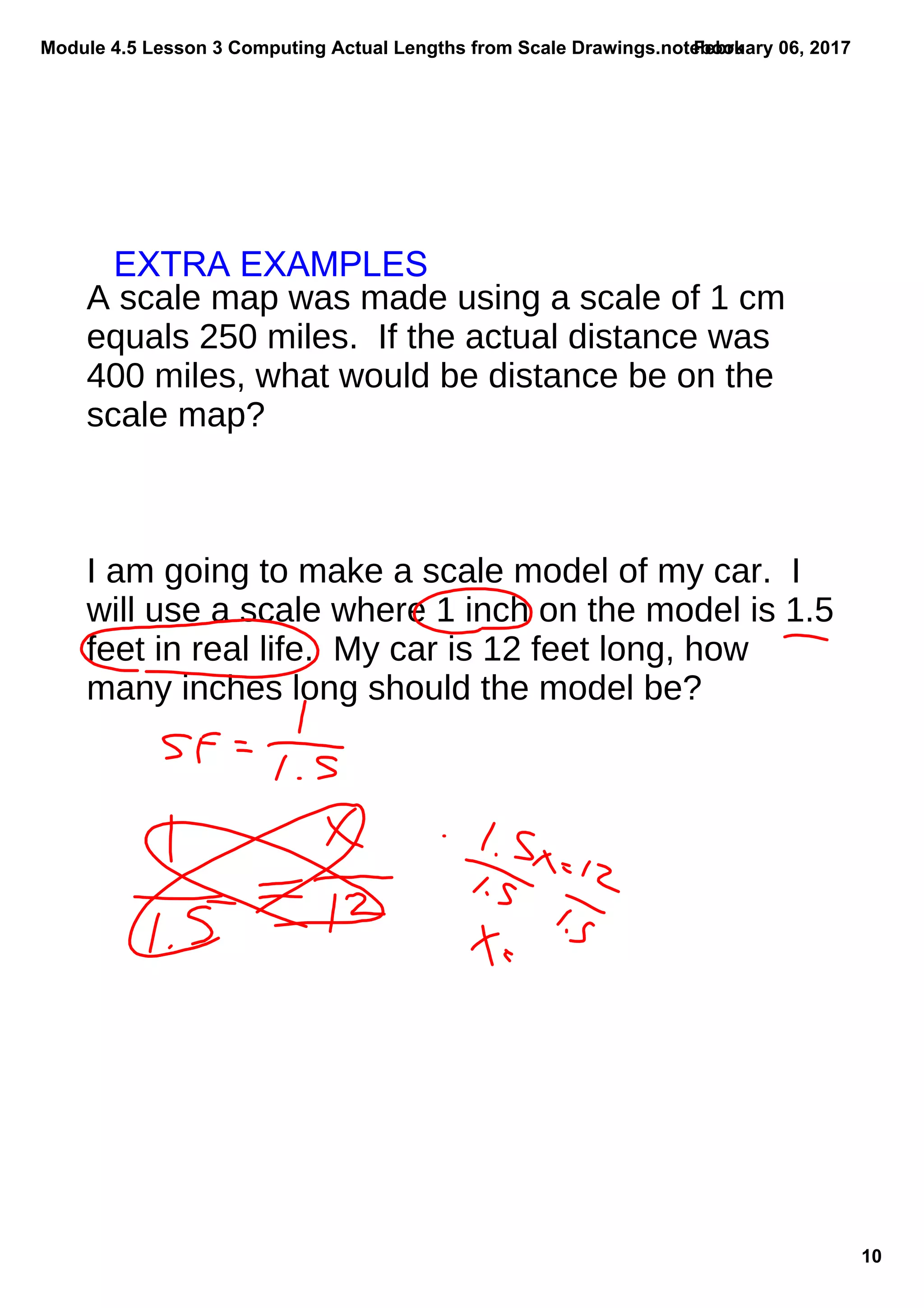 Module 4.5 Lesson 3 Computing Actual Lengths from Scale Drawings.notebook
10
February 06, 2017
A scale map was made using a scale of 1 cm
equals 250 miles. If the actual distance was
400 miles, what would be distance be on the
scale map?
I am going to make a scale model of my car. I
will use a scale where 1 inch on the model is 1.5
feet in real life. My car is 12 feet long, how
many inches long should the model be?
EXTRA EXAMPLES
 