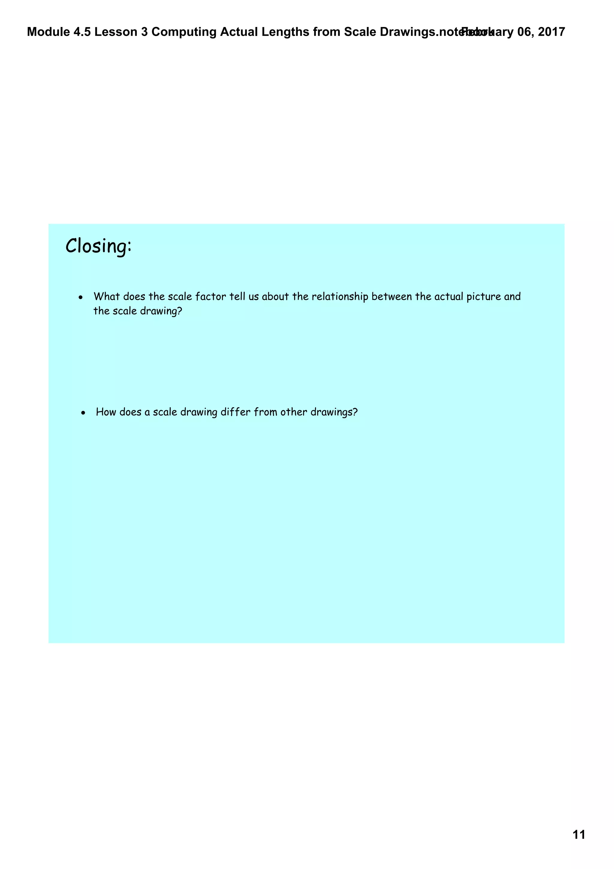 Module 4.5 Lesson 3 Computing Actual Lengths from Scale Drawings.notebook
11
February 06, 2017
Closing:
• What does the scale factor tell us about the relationship between the actual picture and
the scale drawing?
• How does a scale drawing differ from other drawings?
 