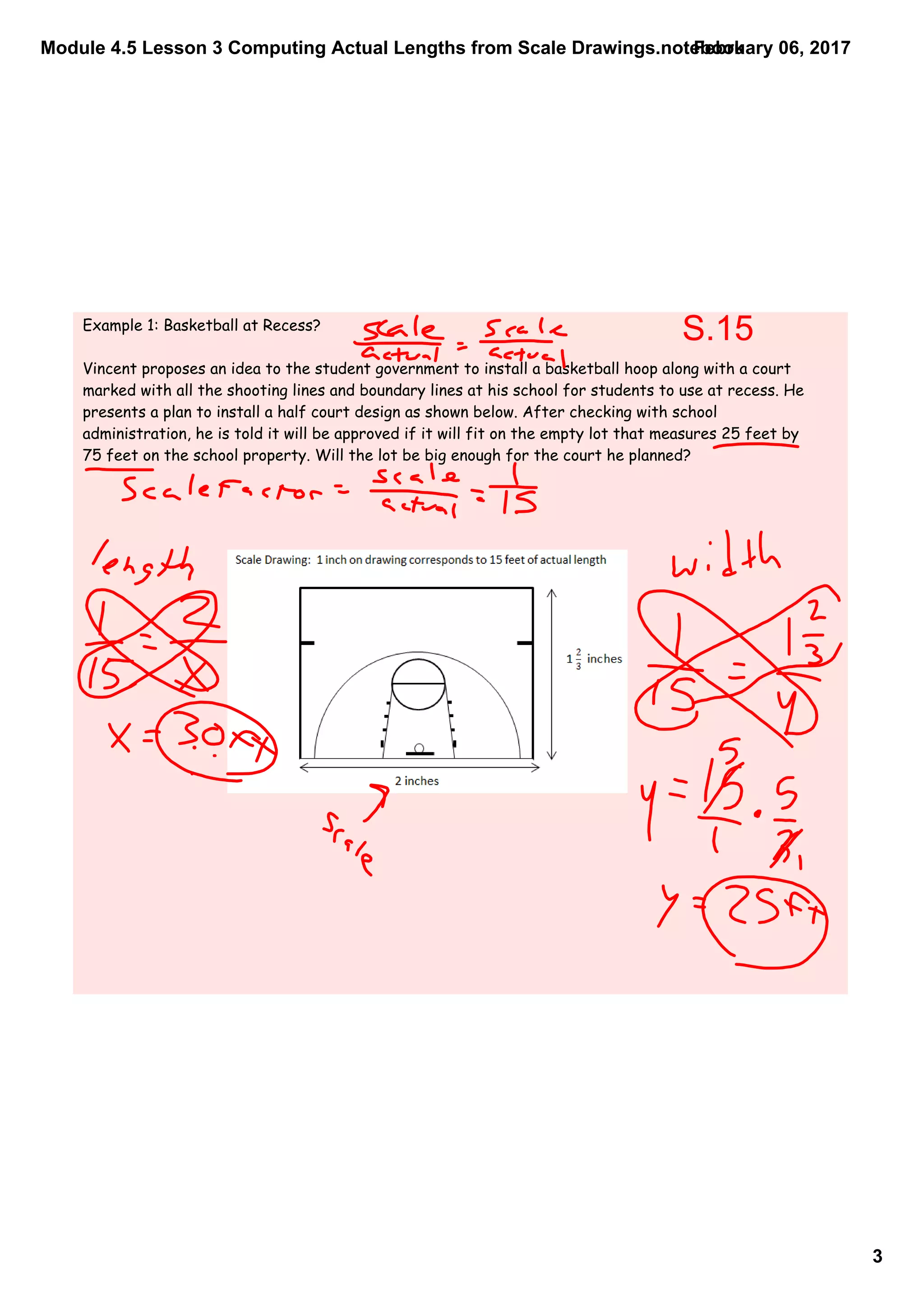 Module 4.5 Lesson 3 Computing Actual Lengths from Scale Drawings.notebook
3
February 06, 2017
Example 1: Basketball at Recess?
Vincent proposes an idea to the student government to install a basketball hoop along with a court
marked with all the shooting lines and boundary lines at his school for students to use at recess. He
presents a plan to install a half court design as shown below. After checking with school
administration, he is told it will be approved if it will fit on the empty lot that measures 25 feet by
75 feet on the school property. Will the lot be big enough for the court he planned?
S.15
 