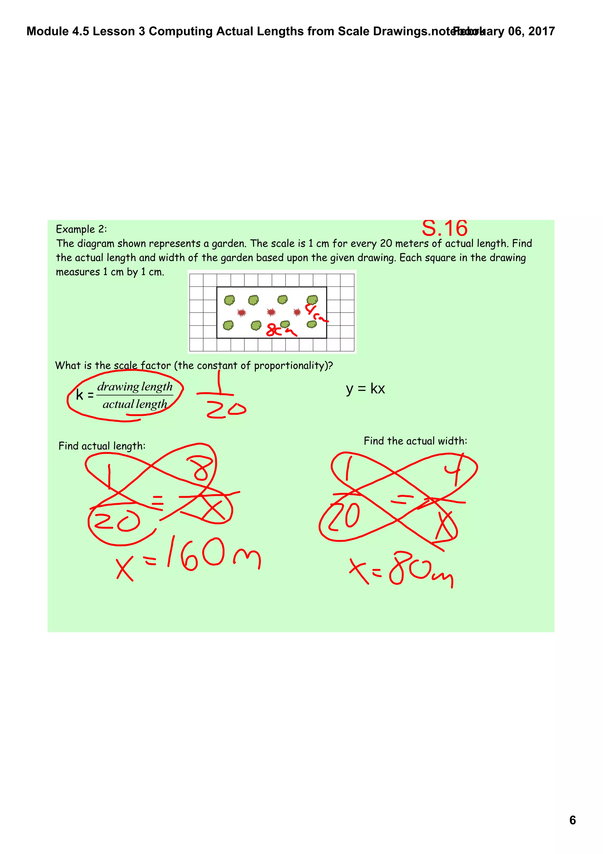 Module 4.5 Lesson 3 Computing Actual Lengths from Scale Drawings.notebook
6
February 06, 2017
Example 2:
The diagram shown represents a garden. The scale is 1 cm for every 20 meters of actual length. Find
the actual length and width of the garden based upon the given drawing. Each square in the drawing
measures 1 cm by 1 cm.
What is the scale factor (the constant of proportionality)?
Find actual length: Find the actual width:
k =
S.16
y = kx
 