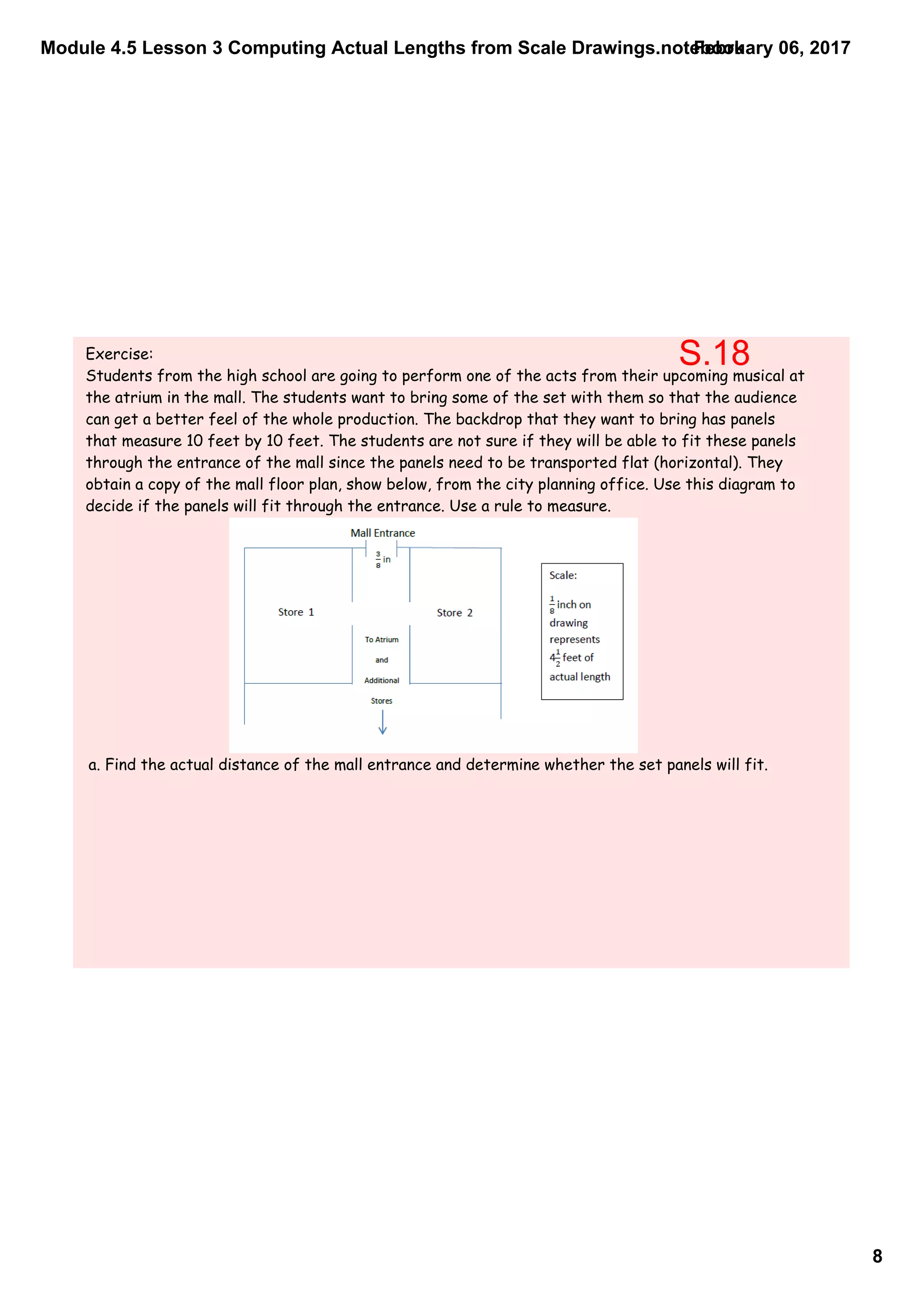 Module 4.5 Lesson 3 Computing Actual Lengths from Scale Drawings.notebook
8
February 06, 2017
Exercise:
Students from the high school are going to perform one of the acts from their upcoming musical at
the atrium in the mall. The students want to bring some of the set with them so that the audience
can get a better feel of the whole production. The backdrop that they want to bring has panels
that measure 10 feet by 10 feet. The students are not sure if they will be able to fit these panels
through the entrance of the mall since the panels need to be transported flat (horizontal). They
obtain a copy of the mall floor plan, show below, from the city planning office. Use this diagram to
decide if the panels will fit through the entrance. Use a rule to measure.
a. Find the actual distance of the mall entrance and determine whether the set panels will fit.
S.18
 